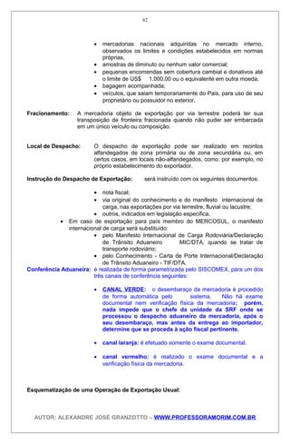 • mercadorias nacionais adquiridas no mercado interno,
observados os limites e condições estabelecidos em normas
próprias,
• amostras de diminuto ou nenhum valor comercial;
• pequenas encomendas sem cobertura cambial e donativos até
o limite de US$ 1.000,00 ou o equivalente em outra moeda;
• bagagem acompanhada;
• veículos, que saiam temporariamente do Pais, para uso de seu
proprietário ou possuidor no exterior.
Fracionamento: A mercadoria objeto de exportação por via terrestre poderá ter sua
transposição de fronteira fracionada quando não puder ser embarcada
em um único veículo ou composição.
Local de Despacho: O despacho de exportação pode ser realizado em recintos
alfandegados de zona primária ou de zona secundária ou, em
certos casos, em locais não-alfandegados, como. por exemplo, no
próprio estabelecimento do exportador.
Instrução do Despacho de Exportação: será instruído com os seguintes documentos:
• nota fiscal;
• via original do conhecimento e do manifesto internacional de
carga, nas exportações por via terrestre, fluvial ou lacustre;
• outros, indicados em legislação especifica.
• Em caso de exportação para país membro do MERCOSUL, o manifesto
internacional de carga será substituído:
• pelo Manifesto Internacional de Carga Rodoviária/Declaração
de Trânsito Aduaneiro MIC/DTA, quando se tratar de
transporte rodoviário;
• pelo Conhecimento - Carta de Porte Internacional/Declaração
de Trânsito Aduaneiro - TIF/DTA.
Conferência Aduaneira: é realizada de forma parametrizada pelo SISCOMEX, para um dos
três canais de conferência seguintes:
• CANAL VERDE: o desembaraço da mercadoria é procedido
de forma automática pelo sistema. Não há exame
documental nem verificação física da mercadoria; porém,
nada impede que o chefe da unidade da SRF onde se
processou o despacho aduaneiro da mercadoria, após o
seu desembaraço, mas antes da entrega ao importador,
determine que se proceda à ação fiscal pertinente.
• canal laranja: é efetuado somente o exame documental.
• canal vermelho: é realizado o exame documental e a
verificação física da mercadoria.
Esquematização de uma Operação de Exportação Usual:
AUTOR: ALEXANDRE JOSÉ GRANZOTTO – WWW.PROFESSORAMORIM.COM.BR
62
 