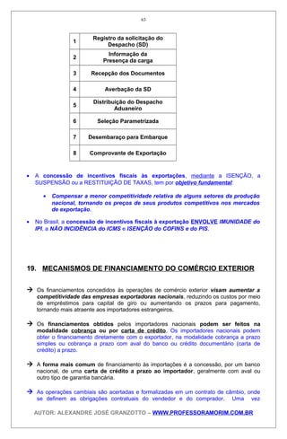 1
Registro da solicitação do
Despacho (SD)
2
Informação da
Presença da carga
3 Recepção dos Documentos
4 Averbação da SD
5
Distribuição do Despacho
Aduaneiro
6 Seleção Parametrizada
7 Desembaraço para Embarque
8 Comprovante de Exportação
• A concessão de incentivos fiscais às exportações, mediante a ISENÇÃO, a
SUSPENSÃO ou a RESTITUIÇÃO DE TAXAS, tem por objetivo fundamental:
• Compensar a menor competitividade relativa de alguns setores da produção
nacional, tornando os preços de seus produtos competitivos nos mercados
de exportação.
• No Brasil, a concessão de incentivos fiscais à exportação ENVOLVE IMUNIDADE do
IPI, a NÃO INCIDÊNCIA do ICMS e ISENÇÃO do COFINS e do PIS.
19. MECANISMOS DE FINANCIAMENTO DO COMÉRCIO EXTERIOR
 Os financiamentos concedidos às operações de comércio exterior visam aumentar a
competitividade das empresas exportadoras nacionais, reduzindo os custos por meio
de empréstimos para capital de giro ou aumentando os prazos para pagamento,
tornando mais atraente aos importadores estrangeiros.
 Os financiamentos obtidos pelos importadores nacionais podem ser feitos na
modalidade cobrança ou por carta de crédito. Os importadores nacionais podem
obter o financiamento diretamente com o exportador, na modalidade cobrança a prazo
simples ou cobrança a prazo com aval do banco ou crédito documentário (carta de
crédito) a prazo.
 A forma mais comum de financiamento às importações é a concessão, por um banco
nacional, de uma carta de crédito a prazo ao importador, geralmente com aval ou
outro tipo de garantia bancária.
 As operações cambiais são acertadas e formalizadas em um contrato de câmbio, onde
se definem as obrigações contratuais do vendedor e do comprador. Uma vez
AUTOR: ALEXANDRE JOSÉ GRANZOTTO – WWW.PROFESSORAMORIM.COM.BR
63
 