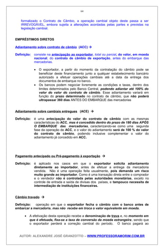 formalizado o Contrato de Câmbio, a operação cambial objeto deste passa a ser
IRREVOGÁVEL, embora sujeita a alterações acordadas pelas partes e previstas na
legislação cambial.
EMPRÉSTIMOS DIRETOS
Adiantamento sobre contrato de câmbio (ACC) 
Definição: consiste na antecipação ao exportador, total ou parcial, do valor, em moeda
nacional, do contrato de câmbio de exportação, antes do embarque das
mercadorias.
• O exportador, a partir do momento da contratação do câmbio pode se
beneficiar deste financiamento junto a qualquer estabelecimento bancário
autorizado a efetuar operações cambiais até a data da entrega dos
documentos de embarque no banco.
• Os bancos podem negociar livremente as condições e taxas, dentro dos
limites determinados pelo Banco Central, podendo adiantar até 100% do
valor do valor do contrato de câmbio. Esse adiantamento variará em
função do prazo determinado no contrato de câmbio, que não poderá
ultrapassar 360 dias ANTES DO EMBARQUE das mercadorias
Adiantamento sobre cambiais entregues (ACE) 
Definição: é uma antecipação do valor do contrato de câmbio com as mesmas
características do ACC, mas é concedido dentro do prazo de 180 dias APÓS
O EMBARQUE das mercadorias, caracterizando-se como uma segunda
fase da operação de ACC, e o valor do adiantamento será de 100 % do valor
do contrato de câmbio, podendo inclusive complementar o valor do
adiantamento já concedido em ACC.
Pagamento antecipado ou Pré-pagamento à exportação 
Definição: é aplicado nos casos em que o exportador solicita adiantamento
diretamente ao importador, antes de efetuar a entrega da mercadoria
vendida. Não é uma operação feita usualmente, pois demanda um risco
muito grande ao importador. Como é uma transação direta entre o comprador
e o vendedor não é controlada pelas autoridades monetárias, exceto no
controle de entrada e saída de divisas dos países, e tampouco necessita de
intermediação de instituições financeiras.
Câmbio travado 
Definição: operação em que o exportador fecha o câmbio com o banco antes de
embarcar a mercadoria, mas não recebe em troca o valor equivalente em moeda.
• A efetivação desta operação recebe a denominação de trava e, no momento em
que é efetuada, fixa-se a taxa de conversão da moeda estrangeira, sendo que
o exportador perderá a correção cambial do período. O banco pagará ao
AUTOR: ALEXANDRE JOSÉ GRANZOTTO – WWW.PROFESSORAMORIM.COM.BR
64
 