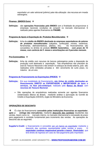 exportador um valor adicional (prêmio) pela não-utilização dos recursos em moeda
estrangeira.
Flnamex (BNDES Exim) 
Definição: são operações financiadas pelo BNDES com a finalidade de proporcionar à
empresas nacionais condições de competir no mercado internacional. E
realizado pelos agentes financeiros da FINAME.
Programa de Apoio à Exportação de Produtos Manufaturados 
Definição: linha de crédito do BNDES destinada às empresas exportadoras de setores
de produtos manufaturados (calçados, confecções, móveis, cerâmicos,
ferramentas, eletrodomésticos, plástico, etc). Os financiamentos são
concedidos no âmbito do produto BNDES Automático, com prazo de 15
meses, com carência de 9 meses e amortizações em 6 parcelas mensais.
Pro-Commodities 
Definição: linha de crédito com recursos de bancos estrangeiros posta a disposição da
produção rural destinada à exportação. Tais empréstimos não precisam do
aval do Tesouro Nacional e não entram no estoque da divida externa, pois são
realizados entre entidades privadas e têm vencimento de curto prazo, no
máximo de um ano.
Programa de Financiamento às Exportações (PROEX) 
Definição: Em sua modalidade de financiamento, são linhas de crédito destinadas ao
financiamento DIRETO ao EXPORTADOR e IMPORTADOR de bens e
serviços, na fase pós-embarque, realizado pelo Banco do Brasil, com
recursos do Tesouro Nacional.
• São operações de empréstimos realizadas somente por agentes financeiros
credenciados (Banco do Brasil), mediante análise e aprovação do Comitê de
Crédito à Exportação (CECEX), órgão do Ministério da Economia.
OPERAÇÕES DE DESCONTO
 É o tipo de financiamento concedido pelas instituições financeiras ao exportador,
após a entrega das mercadorias, mediante desconto das cambiais resultantes das
vendas. Assim como no mercado interno, no mercado internacional a concessão de prazo
para pagamento é condição fundamental para incremento das vendas. As operações de
desconto são as seguintes:
Supplier's Credit: o financiamento é concedido por um banco ao exportador mediante o
desconto das cambiais representadas pelas vendas a prazo. O
exportador continua responsável perante o banco financiador, que
terá direito de regresso em caso do não-pagamento pelo importador.
AUTOR: ALEXANDRE JOSÉ GRANZOTTO – WWW.PROFESSORAMORIM.COM.BR
65
 
