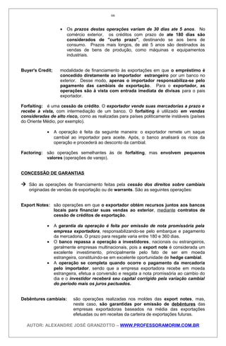 • Os prazos destas operações variam de 30 dias ate 5 anos. No
comércio exterior, os créditos com prazo de ate 180 dias são
considerados de "curto prazo", destinando se aos bens de
consumo. Prazos mais longos, de até 5 anos são destinados às
vendas de bens de produção, como máquinas e equipamentos
industriais.
Buyer's Credit; modalidade de financiamento às exportações em que o empréstimo é
concedido diretamente ao importador estrangeiro por um banco no
exterior. Desse modo, apenas o importador responsabiliza-se pelo
pagamento das cambiais de exportação. Para o exportador, as
operações são à vista com entrada imediata de divisas para o pais
exportador.
Forfaiting: é uma cessão de crédito. O exportador vende suas mercadorias a prazo e
recebe à vista, com intermediação de um banco. O forfaiting é utilizado em vendas
consideradas de alto risco, como as realizadas para países politicamente instáveis (países
do Oriente Médio, por exemplo).
• A operação é feita da seguinte maneira: o exportador remete um saque
cambial ao importador para aceite. Após, o banco analisará os ricos da
operação e procederá ao desconto da cambial.
Factoring: são operações semelhantes às de forfaiting, mas envolvem pequenos
valores (operações de varejo).
CONCESSÃO DE GARANTIAS
 São as operações de financiamento feitas pela cessão dos direitos sobre cambiais
originadas de vendas de exportação ou de warrants. São as seguintes operações:
Export Notes: são operações em que o exportador obtém recursos juntos aos bancos
locais para financiar suas vendas ao exterior, mediante contratos de
cessão de créditos de exportação.
• A garantia da operação é feita por emissão de nota promissória pela
empresa exportadora, responsabilizando-se pelo embarque e pagamento
da mercadoria. O prazo para resgate varia entre 180 e 360 dias.
• O banco repassa a operação a investidores, nacionais ou estrangeiros,
geralmente empresas multinacionais, pois a export note é considerada um
excelente investimento, principalmente pelo fato de ser em moeda
estrangeira, constituindo-se em excelente oportunidade de hedge cambial.
• A operação se completa quando ocorre o pagamento da mercadoria
pelo importador, sendo que a empresa exportadora recebe em moeda
estrangeira, efetua a conversão e resgata a nota promissória ao cambio do
dia e o investidor receberá seu capital corrigido pela variação cambial
do período mais os juros pactuados.
Debêntures cambiais: são operações realizadas nos moldes das export notes, mas,
neste caso, são garantidas por emissão de debêntures das
empresas exportadoras baseados na média das exportações
efetuadas ou em receitas da carteira de exportações futuras.
AUTOR: ALEXANDRE JOSÉ GRANZOTTO – WWW.PROFESSORAMORIM.COM.BR
66
 