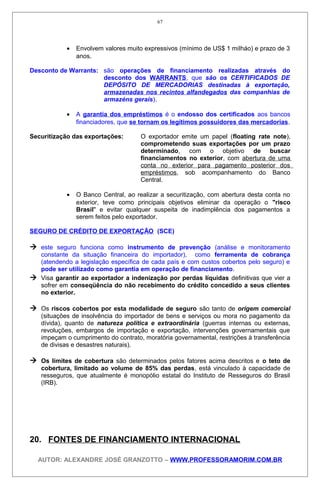 • Envolvem valores muito expressivos (mínimo de US$ 1 miIháo) e prazo de 3
anos.
Desconto de Warrants: são operações de financiamento realizadas através do
desconto dos WARRANTS, que são os CERTIFICADOS DE
DEPÓSITO DE MERCADORIAS destinadas à exportação,
armazenadas nos recintos alfandegados das companhias de
armazéns gerais).
• A garantia dos empréstimos é o endosso dos certificados aos bancos
financiadores, que se tornam os legítimos possuidores das mercadorias.
Securitização das exportações: O exportador emite um papel (floating rate note),
comprometendo suas exportações por um prazo
determinado, com o objetivo de buscar
financiamentos no exterior, com abertura de uma
conta no exterior para pagamento posterior dos
empréstimos, sob acompanhamento do Banco
Central.
• O Banco Central, ao realizar a securitização, com abertura desta conta no
exterior, teve como principais objetivos eliminar da operação o "risco
Brasil" e evitar qualquer suspeita de inadimplência dos pagamentos a
serem feitos pelo exportador.
SEGURO DE CRÉDITO DE EXPORTAÇÃO (SCE)
 este seguro funciona como instrumento de prevenção (análise e monitoramento
constante da situação financeira do importador), como ferramenta de cobrança
(atendendo a legislação específica de cada país e com custos cobertos pelo seguro) e
pode ser utilizado como garantia em operação de financiamento.
 Visa garantir ao exportador a indenização por perdas líquidas definitivas que vier a
sofrer em conseqüência do não recebimento do crédito concedido a seus clientes
no exterior.
 Os riscos cobertos por esta modalidade de seguro são tanto de origem comercial
(situações de insolvência do importador de bens e serviços ou mora no pagamento da
dívida), quanto de natureza política e extraordinária (guerras internas ou externas,
revoluções, embargos de importação e exportação, intervenções governamentais que
impeçam o cumprimento do contrato, moratória governamental, restrições à transferência
de divisas e desastres naturais).
 Os limites de cobertura são determinados pelos fatores acima descritos e o teto de
cobertura, limitado ao volume de 85% das perdas, está vinculado à capacidade de
resseguros, que atualmente é monopólio estatal do Instituto de Resseguros do Brasil
(IRB).
20. FONTES DE FINANCIAMENTO INTERNACIONAL
AUTOR: ALEXANDRE JOSÉ GRANZOTTO – WWW.PROFESSORAMORIM.COM.BR
67
 