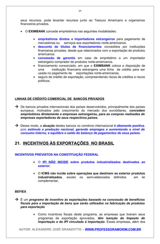 seus recursos, pode levantar recursos junto ao Tesouro Americano e organismos
financeiros privados.
• O EXIMBANK concede empréstimos nas seguintes modalidades:
• empréstimos diretos a importadores estrangeiros para pagamento de
mercadorias ou serviços aos exportadores norte-americanos.
• desconto de títulos de financiamentos concedidos por instituições
financeiras privadas, desde que relacionados com a exportação de produtos
americanos.
• concessão de garantia em caso de empréstimo a um importador
estrangeiro comprador de produtos norte-americanos.
• financiamento consorciado, em que o EXIMBANK coloca a disposição de
uma instituição financeira estrangeira uma linha de crédito para ser
usada no pagamento de exportações norte-americanas,
• seguro de crédito de exportação, compreendendo riscos de créditos e riscos
políticos.
LINHAS DE CRÉDITO COMERCIAL DE BANCOS PRIVADOS
 Os bancos privados internacionais dos países desenvolvidos, principalmente dos países
europeus, motivados pelo crescimento do mercado dos eurodólares, concedem
empréstimos diretamente a empresas estrangeiras, para as compras realizadas de
empresas exportadoras de seus respectivos países.
 Desse modo, a atuação destes bancos no comércio internacional é altamente positiva,
pois estimula a produção nacional, gerando empregos e aumentando o nível de
consumo interno, e equilibra o saldo do balanço de pagamentos de seus países.
21. INCENTIVOS ÀS EXPORTAÇÕES NO BRASIL
INCENTIVOS PREVISTOS NA CONSTITUIÇÃO FEDERAL
• O IPI NÃO INCIDE sobre produtos industrializados destinados ao
exterior;
• O ICMS não incide sobre operações que destinem ao exterior produtos
industrializados, exceto os semi-elaborados definidos em lei
complementar.
BEFIEX
 É um programa de incentivo às exportações baseado na concessão de benefícios
fiscais para a importação de bens que serão utilizados na fabricação de produtos
para exportação
• Como incentivos fiscais deste programa, as empresas que tiveram seus
programas de exportação aprovados, têm isenção do Imposto de
Importação e do IPI vinculado à importação. Essas empresas, além dos
AUTOR: ALEXANDRE JOSÉ GRANZOTTO – WWW.PROFESSORAMORIM.COM.BR
69
 