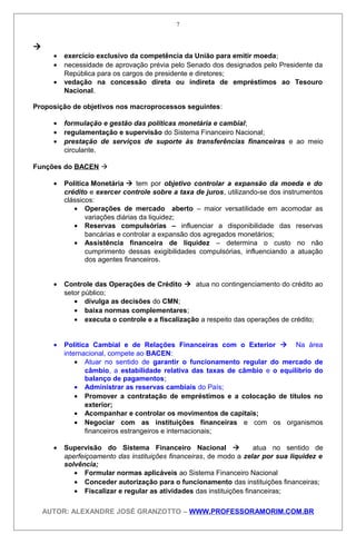 
• exercício exclusivo da competência da União para emitir moeda;
• necessidade de aprovação prévia pelo Senado dos designados pelo Presidente da
República para os cargos de presidente e diretores;
• vedação na concessão direta ou indireta de empréstimos ao Tesouro
Nacional.
Proposição de objetivos nos macroprocessos seguintes:
• formulação e gestão das políticas monetária e cambial;
• regulamentação e supervisão do Sistema Financeiro Nacional;
• prestação de serviços de suporte às transferências financeiras e ao meio
circulante.
Funções do BACEN 
• Política Monetária  tem por objetivo controlar a expansão da moeda e do
crédito e exercer controle sobre a taxa de juros, utilizando-se dos instrumentos
clássicos:
• Operações de mercado aberto – maior versatilidade em acomodar as
variações diárias da liquidez;
• Reservas compulsórias – influenciar a disponibilidade das reservas
bancárias e controlar a expansão dos agregados monetários;
• Assistência financeira de liquidez – determina o custo no não
cumprimento dessas exigibilidades compulsórias, influenciando a atuação
dos agentes financeiros.
• Controle das Operações de Crédito  atua no contingenciamento do crédito ao
setor público;
• divulga as decisões do CMN;
• baixa normas complementares;
• executa o controle e a fiscalização a respeito das operações de crédito;
• Política Cambial e de Relações Financeiras com o Exterior  Na área
internacional, compete ao BACEN:
• Atuar no sentido de garantir o funcionamento regular do mercado de
câmbio, a estabilidade relativa das taxas de câmbio e o equilíbrio do
balanço de pagamentos;
• Administrar as reservas cambiais do País;
• Promover a contratação de empréstimos e a colocação de títulos no
exterior;
• Acompanhar e controlar os movimentos de capitais;
• Negociar com as instituições financeiras e com os organismos
financeiros estrangeiros e internacionais;
• Supervisão do Sistema Financeiro Nacional  atua no sentido de
aperfeiçoamento das instituições financeiras, de modo a zelar por sua liquidez e
solvência;
• Formular normas aplicáveis ao Sistema Financeiro Nacional
• Conceder autorização para o funcionamento das instituições financeiras;
• Fiscalizar e regular as atividades das instituições financeiras;
AUTOR: ALEXANDRE JOSÉ GRANZOTTO – WWW.PROFESSORAMORIM.COM.BR
7
 