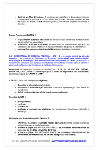 • Controle do Meio Circulante  destinam-se a satisfazer a demanda de dinheiro
indispensável à atividade econômico-financeira do País. Em conjunto com a Casa
da Moeda do Brasil – CMB (empresa pública), desenvolve projetos de cédulas e
moedas
Outras Funções do BACEN 
• regulamentar, autorizar e fiscalizar as atividades dos consórcios, fundos mútuos
ou outras formas associativas;
• normatizar, autorizar e fiscalizar as sociedades de arrendamento mercantil, as
sociedades de crédito imobiliário e as associações de poupança e empréstimos;
• acompanhar as operações de endividamento de estados e municípios;
3.5. SECRETARIA DA RECEITA FEDERAL – SRF  é o órgão central de direção
superior, subordinado ao Ministério da Fazenda, responsável pela administração,
arrecadação e fiscalização dos tributos internos e aduaneiros da União, promovendo o
cumprimento voluntário das obrigações tributárias, arrecadando recursos para o Estado e
desencadeando ações de fiscalização e combate à sonegação.
Administra os seguintes impostos e contribuições: II, IE, IPI, IR, IOF, ITR, COFINS,
PIS/PASEP, CSSL, CPSS – Contribuição para o plano de Seguridade dos Servidores;
contribuição para o FUNDAF e CPMF.
A SRF foi criada com os seguintes objetivos:
• dinamizar a administração tributária;
• apresentar a administração tributária como uma representação única frente ao
contribuinte;
• definir critérios claros e eficientes de descentralização.
Funções da SRF 
• planejamento;
• controle;
• supervisão;
• avaliação e execução das atividades de: arrecadação, fiscalização, tributação e
tecnologia.
Atribuições na área de Comércio Exterior 
• interpretar e aplicar a legislação fiscal e correlata, baixando os atos normativos
e instruções para a sua fiel execução;
• preparar e julgar, EM PRIMEIRA INSTÂNCIA, os processos administrativos de
exigência de créditos tributários da União;
• preparar e julgar, EM INSTÂNCIA ÚNICA, os processos administrativos de
perdimento de mercadorias, no âmbito da legislação aduaneira;
AUTOR: ALEXANDRE JOSÉ GRANZOTTO – WWW.PROFESSORAMORIM.COM.BR
8
 