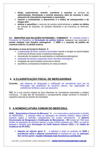• dirigir, supervisionar, orientar, coordenar e executar os serviços de
administração, fiscalização e controle aduaneiro, além de controlar o valor
aduaneiro de mercadorias importadas e exportadas;
• reprimir o contrabando, o descaminho e o tráfico de entorpecentes e de
drogas afim;
• estimar e quantificar a renúncia de receitas administrativas e avaliar os efeitos
da redução de alíquotas, de isenções tributárias e de incentivos ou estímulos
fiscais.
3.6. MINISTÉRIO DAS RELAÇÕES EXTERIORES – ITAMARATY  compete auxiliar o
Presidente da República na formulação da política externa, assegurar sua execução e
manter relações com Estados estrangeiros. O MRE é o executor da política de
comércio exterior, no âmbito externo.
Atividades na área de Comércio Exterior 
• a organização de feiras, eventos e promoções visando a divulgar as oportunidades
comerciais do Brasil e atrair investidores estrangeiros;
• manutenção do cadastro de exportadores e importadores estrangeiros;
• realização de estudos e pesquisas sobre mercados estrangeiros;
• divulgação de oportunidades comerciais no Brasil;
• assistência a empresários brasileiros em visita ao exterior.
4. A CLASSIFICAÇÃO FISCAL DE MERCADORIAS
Conceito: são sistemas de designação e codificação de mercadorias para uso na
formulação das estatísticas de comércio exterior, nas negociações de
preferências tarifárias e para uso aduaneiro.
TEC  é uma enorme relação de tipos diferentes de mercadorias associadas a códigos
numéricos. A cada tipo de mercadoria e correspondente código numérico é indicada a
respectiva alíquota do imposto de importação.
5. A NOMENCLATURA COMUM DO MERCOSUL
NCM - Nomenclatura Comum do Mercosul  é a nomenclatura padronizada no âmbito
do MERCOSUL, e abrange todas as operações de comércio exterior; segue critérios
bastante rígidos e definidos, estabelecidos em acordo internacional: o Sistema
Harmonizado de Designação e Codificação de Mercadorias – SH (criado em 1983 para
facilitar as operações de comércio exterior, a qual o Brasil ingressou em 1986), no qual foi
baseado e adotado para formulação da Tarifa Externa Comum (TEC) e da Tabela de
Incidência do IPI (TIPI).
• alíquota ad valorem geral  é aplicável a todos os produtos da NCM e
prevalecerá sobre a alíquota convencional na hipótese em que, da aplicação
das normas gerais, resultar tributação mais favorável ao contribuinte
AUTOR: ALEXANDRE JOSÉ GRANZOTTO – WWW.PROFESSORAMORIM.COM.BR
9
 