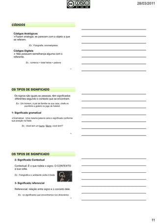 28/03/2011
11
Códigos Analógicos
Fazem analogia, se parecem com o objeto a que
se referem.
Ex.: Fotografia, onomatopéias
Códigos Digitais
Não possuem semelhança alguma com o
referente.
Ex.: números = total/ letras = palavra
31
32
Os signos são iguais as pessoas, têm significados
diferentes segundo o contexto que se encontram.
Ex.: Um homem, é pai de família na sua casa, chefe no
escritório e goleiro no jogo de futebol.
1- Significado gramatical
Gramatical : Uma mesma palavra varia o significado conforme
sua posição na frase.
Ex.: Você tem um burro./ Burro, você tem!?
33
2- Significado Contextual
Contextual: É o que rodeia o signo. O CONTEXTO
a sua volta.
Ex.: Fotografia e o ambiente onde é tirada.
3- Significado referencial
Referencial: relação entre signo e o conceito dele.
Ex.: os significados que encontramos nos dicionários.
 