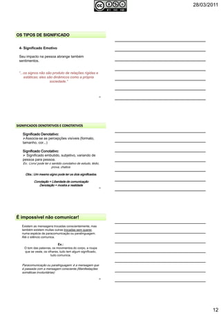 28/03/2011
12
34
4- Significado Emotivo
Seu impacto na pessoa abrange também
sentimentos.
“...os signos não são produto de relações rígidas e
estáticas; eles são dinâmicos como a própria
sociedade.”
Significado Denotativo:Significado Denotativo:Significado Denotativo:Significado Denotativo:
Associa-se as percepções visíveis (formato,
tamanho, cor...)
Significado Conotativo:Significado Conotativo:Significado Conotativo:Significado Conotativo:
Significado embutido, subjetivo, variando de
pessoa para pessoa.
Ex.: Livro/ pode ter o sentido conotativo de estudo, tédio,
prova, chatice.
Obs.: Um mesmo signo pode ter os dois significados.Obs.: Um mesmo signo pode ter os dois significados.Obs.: Um mesmo signo pode ter os dois significados.Obs.: Um mesmo signo pode ter os dois significados.
Conotação = Liberdade de comunicaçãoConotação = Liberdade de comunicaçãoConotação = Liberdade de comunicaçãoConotação = Liberdade de comunicação
Denotação = mostra a realidadeDenotação = mostra a realidadeDenotação = mostra a realidadeDenotação = mostra a realidade
35
É impossível não comunicar!
Existem as mensagens trocadas conscientemente, mas
também existem muitas outras trocadas sem querer,
numa espécie de paracomunicação ou paralinguagem.
Até o silêncio comunica.
Ex.:
O tom das palavras, os movimentos do corpo, a roupa
que se veste, os olhares, tudo tem algum significado,
tudo comunica.
Paracomunicação ou paralinguagem: é a mensagem que
é passada com a mensagem consciente.(Manifestações
somáticas involuntárias)
36
 