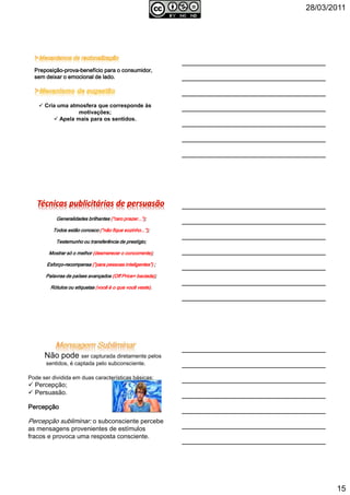 28/03/2011
15
PreposiçãoPreposiçãoPreposiçãoPreposição----provaprovaprovaprova----benefício para o consumidor,benefício para o consumidor,benefício para o consumidor,benefício para o consumidor,
sem deixar o emocional de ladosem deixar o emocional de ladosem deixar o emocional de ladosem deixar o emocional de lado....
Cria uma atmosfera que corresponde às
motivações;
Apela mais para os sentidos.
Generalidades brilhantesGeneralidades brilhantesGeneralidades brilhantesGeneralidades brilhantes (“raro prazer...”)(“raro prazer...”)(“raro prazer...”)(“raro prazer...”);;;;
Todos estão conoscoTodos estão conoscoTodos estão conoscoTodos estão conosco (“não fique sozinho...”)(“não fique sozinho...”)(“não fique sozinho...”)(“não fique sozinho...”);;;;
TestemunhoTestemunhoTestemunhoTestemunho ou transferência de prestígio;ou transferência de prestígio;ou transferência de prestígio;ou transferência de prestígio;
Mostrar só o melhorMostrar só o melhorMostrar só o melhorMostrar só o melhor (desmerecer o concorrente)(desmerecer o concorrente)(desmerecer o concorrente)(desmerecer o concorrente);;;;
EsforçoEsforçoEsforçoEsforço----recompensarecompensarecompensarecompensa (“para pessoas inteligentes”)(“para pessoas inteligentes”)(“para pessoas inteligentes”)(“para pessoas inteligentes”) ;;;;
Palavras de países avançadosPalavras de países avançadosPalavras de países avançadosPalavras de países avançados (Off Price= baciada)(Off Price= baciada)(Off Price= baciada)(Off Price= baciada);;;;
Rótulos ou etiquetasRótulos ou etiquetasRótulos ou etiquetasRótulos ou etiquetas (você é o que você veste)(você é o que você veste)(você é o que você veste)(você é o que você veste)....
Não pode ser capturada diretamente pelos
sentidos, é captada pelo subconsciente.
Pode ser dividida em duas características básicas:
Percepção;
Persuasão.
PercepçãoPercepçãoPercepçãoPercepção
Percepção subliminar: o subconsciente percebe
as mensagens provenientes de estímulos
fracos e provoca uma resposta consciente.
 