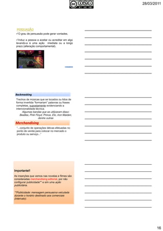 28/03/2011
16
O grau de persuasão pode gerar vontades.
Induz a pessoa a aceitar ou acreditar em algo
levando-a à uma ação imediata ou a longo
prazo (alteração comportamental).
Backmasking
Trechos de músicas que se tocados ou lidos de
forma invertida “formariam” palavras ou frases
completas, supostamente evidenciando a
intencionalidade técnica.
Algumas bandas que se utilizaram disso:
Beatles, Pink Floyd, Prince, Elo, Iron Maiden,
dentre outras
“...conjunto de operações táticas efetuadas no
ponto de venda para colocar no mercado o
produto ou serviço...”
Importante!!Importante!!Importante!!Importante!!
As inserções que vemos nas novelas e filmes são
consideradas merchandising editorial, por não
configurar publicidade** e sim uma ação
publicitária.
**Publicidade: mensagem persuasiva veiculada
durante o horário destinado aos comerciais
(intervalo).
 