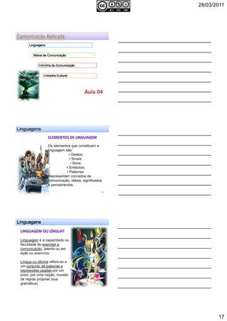 28/03/2011
17
LinguagensLinguagensLinguagensLinguagens
Meios de ComunicaçãoMeios de ComunicaçãoMeios de ComunicaçãoMeios de Comunicação
Indústria da ComunicaçãoIndústria da ComunicaçãoIndústria da ComunicaçãoIndústria da Comunicação
Indústria CulturalIndústria CulturalIndústria CulturalIndústria Cultural
LinguagensLinguagensLinguagensLinguagens
Os elementos que constituem a
linguagem são:
• Gestos;
• Sinais;
• Sons;
• Símbolos;
• Palavras.
Representam conceitos de
comunicação, idéias, significados
e pensamentos.
50
LinguagensLinguagensLinguagensLinguagens
Linguagem é a capacidade ou
faculdade de exercitar a
comunicação, latente ou em
ação ou exercício.
Língua ou idioma refere-se a
um conjunto de palavras e
expressões usadas por um
povo, por uma nação, munido
de regras próprias (sua
gramática). 51
 