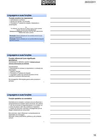 28/03/2011
18
Linguagens e suas funçõesLinguagens e suas funçõesLinguagens e suas funçõesLinguagens e suas funções
Função emotiva (ou expressiva)
Centralizada no emissor;
Revela sua opinião, sua emoção.
Prevalece a 1ª pessoa do singular, interjeições e
exclamações.
Ex.:
Fui refrescar- me à beira de um riacho e para a minha surpresa
deparei- me com uma coisa gigantesca!
Exemplo em propaganda:Campanhas onde são feitos depoimentos,
testemunhais sobre o produto.
Denotação: Palavra utilizada com seu sentido comum (o que
aparece no dicionário).
Conotação: Palavra utilizada com um sentido diferente daquele
que lhe é comum.
52
Linguagens e suas funçõesLinguagens e suas funçõesLinguagens e suas funçõesLinguagens e suas funções
Função referencial (com significado
denotativo)
Centralizada no referente, quando o emissor procura
oferecer informações da realidade.
Características:
Neutralidade do emissor (o importante é o conteúdo da
informação);
Objetiva, precisa;
Prevalece a 3ª pessoa do singular;
Linguagem usada nas notícias de jornal e livros
científicos (conteúdo informacional).
Na propaganda: Informações gerais sobre produtos e
serviços.
53
Linguagens e suas funçõesLinguagens e suas funçõesLinguagens e suas funçõesLinguagens e suas funções
Função apelativa ou conotativa
Centraliza-se no receptor; o emissor procura influenciar o
comportamento do receptor (tenta convencer, dar ordens).
Uso de pronomes na segunda pessoa: tu e você(s), ou
o nome da pessoa, além dos vocativos e imperativo;
Usada nos discursos, sermões e propagandas que se
dirigem diretamente ao consumidor.
Nos anúncios, visam influenciar o comportamento do
destinatário da mensagem.
Aplicação: textos publicitários, políticos ou de conteúdo
comum.
54
 