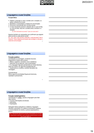 28/03/2011
19
Linguagens e suas funçõesLinguagens e suas funçõesLinguagens e suas funçõesLinguagens e suas funções
Função fática
Objetivo: prolongar ou não o contato com o receptor, ou
testar a eficiência do canal.
Manifesta a necessidade ou desejo de comunicação;
Promove a manutenção dos vínculos sociais.
O mais importante quando é utilizada não é o que se fala,
ou como se fala, mas sim o contato entre o emissor e o
receptor.
Ex: Alô! Você está me ouvindo? Como vai, tudo certo?
Aparece também em expressões que confirmam que alguém
está ouvindo ou está sendo ouvido:
Ex.: sim, claro, sem dúvida, entende?, você percebe? não é
mesmo?. Seus objetivos principais são proteger e reforçar o
canal de comunicação 55
Linguagens e suas funçõesLinguagens e suas funçõesLinguagens e suas funçõesLinguagens e suas funções
Função poética
Centralizada na mensagem, revelando recursos
imaginativos criados pelo emissor.
Afetiva, sugestiva, conotativa, ela é metafórica;
Valorizam-se as palavras, suas combinações;
É a linguagem figurada apresentada em obras literárias,
letras de música, em algumas propagandas etc;
Suplementa ou modifica o sentido denotativo da
mensagem.
Características:
Ritmo;Jogo de sonoridades;Figuras de harmonia,
repetição e pensamento.
56
Linguagens e suas funçõesLinguagens e suas funçõesLinguagens e suas funçõesLinguagens e suas funções
Função metalingüística
Centralizada no código, usando a linguagem para falar
dela mesma.
Fornece informações conceituais;
Definições;
Explicações.
Aplicação:Textos explicativos e didáticos, linguagem
científica, dicionários. É a palavra comentando a palavra,
o cinema falando do cinema, a pintura expressando a
pintura.
Obs.: Raramente aparecerá somente uma função em um texto,
o importante é perceber qual a função predominante no texto,
para então defini-lo.
Obs.: Raramente aparecerá somente uma função em um texto,
o importante é perceber qual a função predominante no texto,
para então defini-lo.
57
 
