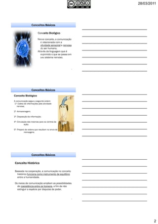 28/03/2011
2
Conceitos Básicos
4
Conceito BiológicoConceito BiológicoConceito BiológicoConceito Biológico
Nesse conceito, a comunicação
é relacionada com a
atividade sensorial e nervosa
do ser humano.
Através da linguagem que é
exprimido o que se passa em
seu sistema nervoso.
Conceitos Básicos
5
Conceito Biológico
A comunicação segue a seguinte ordem:
1º- Coleta de informações pela atividade
nervosa;
2º- Armazenagem;
3º- Disposição da informação;
4º- Circulação das mesmas para os centros da
ação;
5º- Preparo de ordens que resultam no envio de
mensagens
Conceito Histórico
Baseada na cooperação, a comunicação no conceito
histórico funciona como instrumento de equilíbrio
entre a humanidade.
Os meios de comunicação ampliam as possibilidades
de coexistência entre os homens, a fim de não
extinguir a espécie por disputas de poder.
6
Conceitos Básicos
 