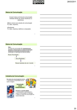28/03/2011
20
58
Meios de ComunicaçãoMeios de ComunicaçãoMeios de ComunicaçãoMeios de Comunicação
Incluem todas as formas de comunicação
mediada através de canais mecânicos ou
eletrônicos.
Meios comuns aos estudos de comunicação
TV, rádio, imprensa...
Atualmente:
TV, rádio, imprensa, telefone e computador.
Meios de ComunicaçãoMeios de ComunicaçãoMeios de ComunicaçãoMeios de Comunicação
Hoje...
Os meios de comunicação são mecanismos que
permitem a disseminação em massa de informação
facilitando a construção de consensos sociais, a
construção e a reprodução do discurso público.
Novas Tecnologias
Nova Realidade
Novas maneiras de ver o mundo
59
Indústria da ComunicaçãoIndústria da ComunicaçãoIndústria da ComunicaçãoIndústria da Comunicação
Os meios de comunicação de massa
Concentram a propriedade de som,
áudio e imagem.
Internet e o suporte digital
Individualizam e democratizam o
acesso à comunicação e à interação;
Afetam os meios de comunicação em
massa tradicionais
Comunicação
orienta
comportamentos!
60
 