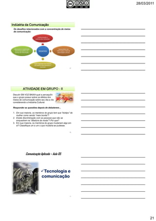 28/03/2011
21
Indústria da ComunicaçãoIndústria da ComunicaçãoIndústria da ComunicaçãoIndústria da Comunicação
Os desafios relacionados com a concentração de meios
de comunicação:
DESAFIOS
Uniformização e
pobreza dos conteúdos
Desequilíbrio da
informação e falta de
diversidade cultural
Papel regulador dos Estados
nos planos internacionais e
nacionais
Necessária a redefinição
de serviço público em
termos de informação
61
ATIVIDADE EM GRUPOATIVIDADE EM GRUPOATIVIDADE EM GRUPOATIVIDADE EM GRUPO ---- IIIIIIII
Discutir EM VOZ BAIXA qual a percepção
que o grupo possui sobre os efeitos dos
meios de comunicação sobre seu dia-a-dia
considerando a Indústria Cultural.
62
Responder as questões depois de debaterem...
1. Em sua maioria, os membros do grupo tem que “biotipo” de
mulher como sendo “mais bonita”?
2. Existe discriminação com as pessoas que não se
enquadram na “ditadura da moda”? Por que?
3. Em sua maioria, os membros do grupo mudariam algo em
si? Classifique um a um o que mudaria se pudesse.
Comunicação Aplicada – Aula 05
63
 