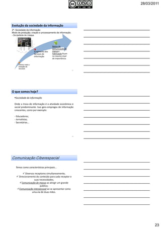 28/03/2011
23
2º- Sociedade da informação
Modo de produção: criação e processamento de informação.
- Sociedade de massa.
67
Evolução da sociedade da informação
Surgimento dos
Serviços de
informação
Meios de
comunicação de
massa e
Fabricação ficam
no mesmo nível
de importância.
Diminui mais a
extração de
recursos
O que somos hoje?
Sociedade da informação
Onde a troca de informação é a atividade econômica e
social predominante. Isso gera empregos de informação
crescentes, como por exemplo:
- Educadores;
- Jornalistas;
- Secretárias...
68
Temos como características principais...
Diversos receptores simultaneamente;
Direcionamento do conteúdo para cada receptor e
suas necessidades;
Comunicação de massa ao atingir um grande
público;
Comunicação interpessoal ao se apresentar como
uma via de duas mãos.
 