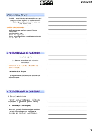 28/03/2011
24
Diálogo e relacionamento entre as pessoas, sem
que as mesmas estejam nos escutando, nos
vendo e sequer saibam se realmente somos
quem descrevemos.
Você, na atualidade se vê sem esses artifícios de
comunicação?
Sem um celular na mão?
Sem os sites de pesquisa?
Sem as teclas mais famosas e utilizadas por estudantes,
“Ctrl+C” e “Ctrl+V”?
A realidade objetiva;
A realidade reconstruída pelo discurso da
comunicação.
1- Comunicação dirigida:
Imposição de certos conteúdos, proibição de
outros (censura)
2- Comunicação limitada:
Envolve qualquer medida para a manutenção
das massas na ignorância... (ensino público)
3- Comunicação Constrangida:
Grupos privados e governamentais limitam a
comunicação pública com a finalidade de
conseguir que prevaleçam seus interesses.
 