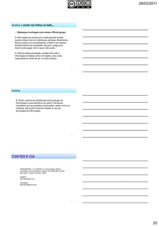 28/03/2011
25
73
Analise e anote nas linhas ao lado...
... Destaque e entregue com nome e RA do grupo.
A informação era acessível e relativamente barata
quando disponível em bibliotecas públicas. Atualmente,
temos acesso via computadores, porém é um acesso
limitado dentro da sociedade “pay-per” (paga por).
Quem pode pagar, tem e quem não pode...
A- Dentro desta percepção, analise até onde a
informação é tratada como um objeto, uma coisa
negociável ao invés de ser um bem público.
74
Analise
B- Quem utilizará as eficiências da tecnologia da
informação e para benefício de quem? Devemos
considerar que as grandes corporações, assim como os
militares, são quem mais tem acesso e uso da
tecnologia da informação.
STRAUBHAAR, J. & LAROSE, R. Comunicação, Mídia e
Tecnologia: Communications, media in the information society.
São Paulo: Thomson Pioneira, 2004.
Imagens
www.deviantart.com
Animações
www.formatfactory.com
75
 