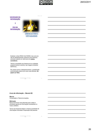 28/03/2011
26
AULA 06
Comunicação Aplicada - Prof.ª Soraia
Jacob
77
Existiram várias ERAS CULTURAIS, mas uma era
não foi desaparecendo conforme outra aparecia,
somente surgindo em detrimento de efeitos
cumulativos.
Temos a sociedade que baseava-se na oralidade,
posteriormente na escrita, nas imagens (indústria
eletrônica)...
Por vezes ocorre o desaparecimento, a substituição
da ferramenta anterior por outra mais eficiente: do
papiro ao Telex.
Comunicação Aplicada - Prof.ª Soraia
Jacob
78
A era da informação – Século XX
Marcos
Computação e Telecomunicações.
Motivação
Busca de formas mais eficientes para coletar e
processar apenas as informações necessárias no
nosso cotidiano.
Tornou-se impossível digerir a imensa quantidade de
informações colocadas a disposição das pessoas.
 