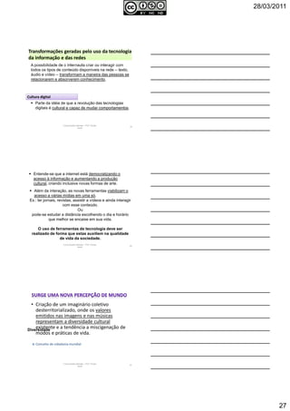 28/03/2011
27
Comunicação Aplicada - Prof.ª Soraia
Jacob
79
A possibilidade de o internauta criar ou interagir com
todos os tipos de conteúdo disponíveis na rede -- texto,
áudio e vídeo -- transformam a maneira das pessoas se
relacionarem e absorverem conhecimento.
Parte da idéia de que a revolução das tecnologias
digitais é cultural e capaz de mudar comportamentos.
Transformações geradas pelo uso da tecnologia
da informação e das redes
Cultura digital
Comunicação Aplicada - Prof.ª Soraia
Jacob
80
Além da interação, as novas ferramentas viabilizam o
acesso a várias mídias em uma só.
Ex.: ler jornais, revistas, assistir a vídeos e ainda interagir
com esse conteúdo.
Ou
pode-se estudar a distância escolhendo o dia e horário
que melhor se encaixe em sua vida.
O uso de ferramentas de tecnologia deve ser
realizado de forma que estas auxiliem na qualidade
de vida da sociedade.
Entende-se que a internet está democratizando o
acesso à informação e aumentando a produção
cultural, criando inclusive novas formas de arte.
• Criação de um imaginário coletivo
desterritorializado, onde os valores
emitidos nas imagens e nas músicas
representam a diversidade cultural
existente e a tendência a miscigenação de
modos e práticas de vida.
Diversidade
Conceito de cidadania mundial
Comunicação Aplicada - Prof.ª Soraia
Jacob
81
 