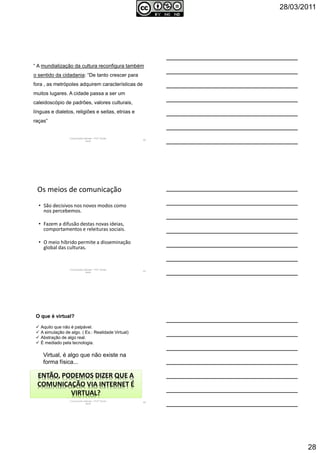 28/03/2011
28
“ A mundialização da cultura reconfigura também
o sentido da cidadania: “De tanto crescer para
fora , as metrópoles adquirem características de
muitos lugares. A cidade passa a ser um
caleidoscópio de padrões, valores culturais,
línguas e dialetos, religiões e seitas, etnias e
raças”
Comunicação Aplicada - Prof.ª Soraia
Jacob
82
Os meios de comunicação
• São decisivos nos novos modos como
nos percebemos.
• Fazem a difusão destas novas ideias,
comportamentos e releituras sociais.
• O meio híbrido permite a disseminação
global das culturas.
Comunicação Aplicada - Prof.ª Soraia
Jacob
83
Comunicação Aplicada - Prof.ª Soraia
Jacob
84
O que é virtual?
Aquilo que não é palpável.
A simulação de algo. ( Ex.: Realidade Virtual)
Abstração de algo real.
É mediado pela tecnologia.
ENTÃO, PODEMOS DIZER QUE A
COMUNICAÇÃO VIA INTERNET É
VIRTUAL?
Virtual, é algo que não existe na
forma física...
 