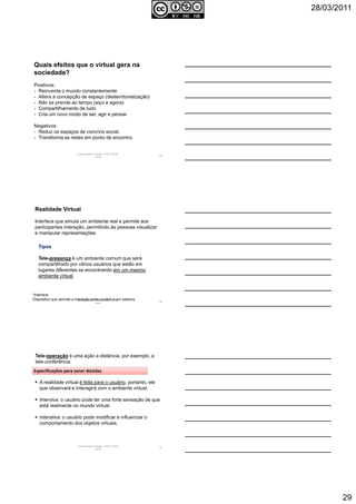 28/03/2011
29
Comunicação Aplicada - Prof.ª Soraia
Jacob
85
Quais efeitos que o virtual gera na
sociedade?
Positivos:
- Reinventa o mundo constantemente
- Altera a concepção de espaço (desterritorialização)
- Não se prende ao tempo (aqui e agora)
- Compartilhamento de tudo
- Cria um novo modo de ser, agir e pensar
Negativos:
- Reduz os espaços de convívio social.
- Transforma as redes em ponto de encontro.
Comunicação Aplicada - Prof.ª Soraia
Jacob
86
Realidade Virtual
Interface que simula um ambiente real e permite aos
participantes interação, permitindo às pessoas visualizar
e manipular representações.
*Interface
Dispositivo que permite a interação entre usuário e um sistema.
Tipos
Tele-presença é um ambiente comum que será
compartilhado por vários usuários que estão em
lugares diferentes se encontrando em um mesmo
ambiente virtual.
Comunicação Aplicada - Prof.ª Soraia
Jacob
87
Tele-operação é uma ação a distância, por exemplo, a
tele-conferência.
A realidade virtual é feita para o usuário, portanto, ele
que observará e interagirá com o ambiente virtual.
Imersiva: o usuário pode ter uma forte sensação de que
está realmente no mundo virtual.
Interativa: o usuário pode modificar e influenciar o
comportamento dos objetos virtuais.
Especificações para sanar dúvidas
 