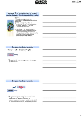 28/03/2011
3
A fala;
Duas pessoas gesticulando;
Mensagens enviadas usando Internet;
A escrita;
Quando existe qualquer tipo de
ferramenta técnica intermediando os
locutores, passamos a ter uma
Comunicação Mediada*.
Na Semiótica, o ato de comunicar é a
materialização do pensamento ou de
sentimentos em signos conhecidos
pelas partes envolvidas. Estes símbolos
são então transmitidos e depois
reinterpretadas pelo receptor. 7
Maneiras de se comunicar com as pessoas
realizando algum tipo de troca de informação:
Emissor
Componentes da comunicação
8
EmissorEmissorEmissorEmissor: emite uma mensagem para um receptor
ou destinatário.
9
CódigoCódigoCódigoCódigo: é o conjunto de signos convencionais e
sua sintaxe (ex.: a língua) utilizados na
representação da mensagem, que devem ser total
ou parcialmente comuns ao emissor e ao receptor.
Código
Emissor
Componentes da comunicação
 