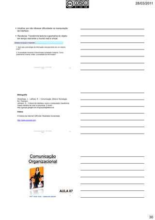 28/03/2011
30
Comunicação Aplicada - Prof.ª Soraia
Jacob
88
2. A sociedade industrial é denominada sociedade moderna. Como
poderíamos chamar, então, a sociedade da informação?
1. Será que a tecnologia da informação colocará todos em um mesmo
nível?
Intuitiva: por não oferecer dificuldade na manipulação
da interface.
Renderiza: Transforma textura e geometria do objeto
em tempo real entre o mundo real e virtual.
Debater em grupo e responder:
Comunicação Aplicada - Prof.ª Soraia
Jacob
89
Bibliografia
Straubhaar, J. ; LaRose, R. – Comunicação, Mídia e Tecnologia.
Ed. Thomson.
Johnson, S. - Cultura da interface- como o computador transforma
nossa maneira de criar e comunicar. E-book -
http://groups.google.com.br/group/digitalsource
Vídeos
A história da Internet/ QRCode/ Realidade Aumentada:
http://www.youtube.com
90
 