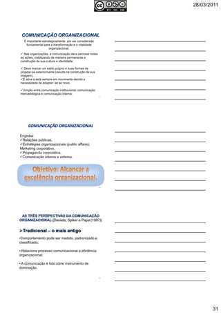 28/03/2011
31
É importante estrategicamente por ser considerada
fundamental para a transformação e a vitalidade
organizacional.
Nas organizações, a comunicação deve permear todas
as ações, viabilizando de maneira permanente a
construção de sua cultura e identidade;
Deve marcar um estilo próprio e suas formas de
projetar-se exteriormente (resulta na construção de sua
imagem).
É ativa e está sempre em movimento devido a
necessidade de adaptar- se ao novo.
Junção entre comunicação institucional, comunicação
mercadológica e comunicação interna;
91
Engloba:
Relações públicas,
Estratégias organizacionais (public affairs),
Marketing corporativo,
Propaganda corporativa,
Comunicação interna e externa.
92
•Comportamento pode ser medido, padronizado e
classificado;
• Relaciona processo comunicacional e eficiência
organizacional;
• A comunicação é tida como instrumento de
dominação.
93
 