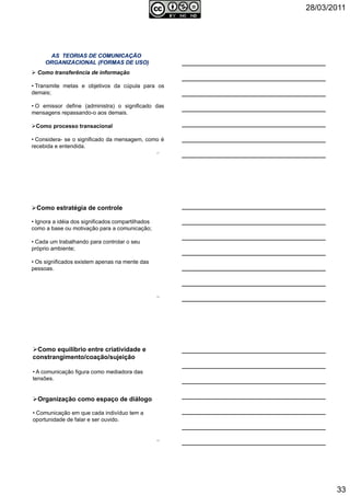 28/03/2011
33
Como transferência de informação
• Transmite metas e objetivos da cúpula para os
demais;
• O emissor define (administra) o significado das
mensagens repassando-o aos demais.
Como processo transacional
• Considera- se o significado da mensagem, como é
recebida e entendida.
97
Como estratégia de controle
• Ignora a idéia dos significados compartilhados
como a base ou motivação para a comunicação;
• Cada um trabalhando para controlar o seu
próprio ambiente;
• Os significados existem apenas na mente das
pessoas.
98
Como equilíbrio entre criatividade e
constrangimento/coação/sujeição
• A comunicação figura como mediadora das
tensões.
Organização como espaço de diálogo
• Comunicação em que cada indivíduo tem a
oportunidade de falar e ser ouvido.
99
 