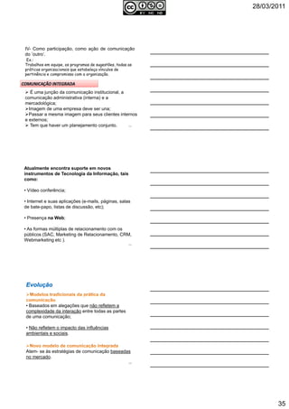 28/03/2011
35
IV- Como participação, como ação de comunicação
do ’outro’.
Ex.:
Trabalhos em equipe, os programas de sugestões, todas as
práticas organizacionais que estabeleça vínculos de
pertinência e compromisso com a organização.
É uma junção da comunicação institucional, a
comunicação administrativa (interna) e a
mercadológica;
Imagem de uma empresa deve ser una;
Passar a mesma imagem para seus clientes internos
e externos;
Tem que haver um planejamento conjunto. 103
Atualmente encontra suporte em novos
instrumentos de Tecnologia da Informação, tais
como:
• Vídeo conferência;
• Internet e suas aplicações (e-mails, páginas, salas
de bate-papo, listas de discussão, etc);
• Presença na Web;
• As formas múltiplas de relacionamento com os
públicos (SAC, Marketing de Relacionamento, CRM,
Webmarketing etc ).
104
• Baseados em alegações que não refletem a
complexidade da interação entre todas as partes
de uma comunicação;
• Não refletem o impacto das influências
ambientais e sociais.
Atem- se às estratégias de comunicação baseadas
no mercado.
105
 