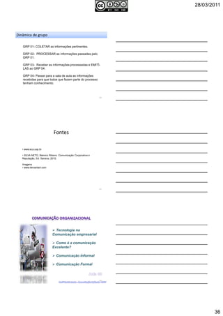 28/03/2011
36
106
GRP 01- COLETAR as informações pertinentes.
GRP 02- PROCESSAR as informações passadas pelo
GRP 01.
GRP 03- Receber as informações processadas e EMITÍ-
LAS ao GRP 04.
GRP 04- Passar para a sala de aula as informações
recebidas para que todos que fazem parte do processo
tenham conhecimento.
Dinâmica de grupo
Fontes
107
• www.eca.usp.br
• SILVA NETO, Belmiro Ribeiro. Comunicação Corporativa e
Reputação, Ed. Saraiva, 2010.
Imagens
• www.deviantart.com
Tecnologia na
Comunicação empresarial
Como é a comunicação
Excelente?
Comunicação Informal
Comunicação Formal
108
 