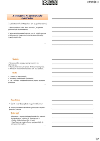 28/03/2011
37
Utilizada com maior freqüência com seu público externo;
Possui potencial como mídia inovadora, de grandes
possibilidades multimidiáticas;
Abre caminhos para a interação com os colaboradores e
criação de uma imagem institucional de consideração,
respeito e estímulo.
109
Gera condições para que a empresa entre no
ciberespaço;
O consumidor tem um contato direto com a empresa;
Efetiva um relacionamento direto com seus públicos.
Contato via Net real-time;
Possibilita um feedback instantâneo;
Dar à empresa o poder de contornar, no ato, qualquer
problema.
110
Grande poder de criação de imagem institucional
Proporcionam envio de informações sobre a empresa
para seus públicos.
Aumenta o tempo produtivo (compartilha manuais
de treinamento, modelos de documentos...)
Reduz distâncias (reuniões virtuais)
Auxilia a empresa a melhorar sua capacidade de
coleta de informações.
111
 
