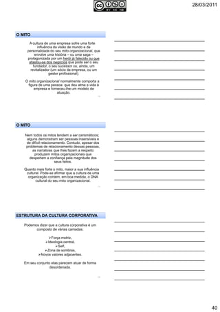 28/03/2011
40
118
A cultura de uma empresa sofre uma forte
influência da visão de mundo e da
personalidade do seu mito organizacional, que
envolve uma história – ou uma saga –
protagonizada por um herói já falecido ou que
afastou-se dos negócios que pode ser o seu
fundador, o seu sucessor ou, ainda, um
revitalizador (um sócio da empresa, ou um
gestor profissional).
O mito organizacional normalmente comporta a
figura de uma pessoa que deu alma e vida à
empresa e forneceu-lhe um modelo de
atuação.
O MITO
119
Nem todos os mitos tendem a ser carismáticos;
alguns demonstram ser pessoas insensíveis e
de difícil relacionamento. Contudo, apesar dos
problemas de relacionamento dessas pessoas,
as narrativas que lhes fazem a respeito
produzem mitos organizacionais que
despertam a confiança pela magnitude dos
seus feitos.
Quanto mais forte o mito, maior a sua influência
cultural. Pode-se afirmar que a cultura de uma
organização contém, em boa medida, o DNA
cultural do seu mito organizacional.
O MITO
120
Podemos dizer que a cultura corporativa é um
composto de várias camadas:
Força motriz,
Ideologia central,
Self,
Zona de sombras,
Novos valores adjacentes.
Em seu conjunto elas parecem atuar de forma
desordenada.
ESTRUTURA DA CULTURA CORPORATIVA
 