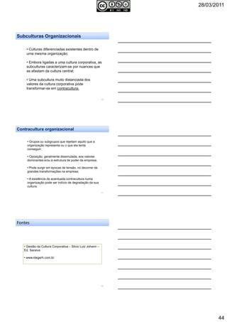 28/03/2011
44
• Culturas diferenciadas existentes dentro de
uma mesma organização;
• Embora ligadas a uma cultura corporativa, as
subculturas caracterizam-se por nuances que
as afastam da cultura central;
• Uma subcultura muito distanciada dos
valores da cultura corporativa pode
transformar-se em contracultura.
Subculturas Organizacionais
130
131
• Grupos ou subgrupos que rejeitam aquilo que a
organização representa ou o que ela tenta
conseguir;
• Oposição, geralmente dissimulada, aos valores
dominantes e/ou à estrutura de poder da empresa;
• Pode surgir em épocas de tensão, no decorrer de
grandes transformações na empresa;
• A existência de acentuada contracultura numa
organização pode ser indício de degradação da sua
cultura.
Contracultura organizacional
Fontes
• Gestão da Cultura Corporativa – Silvio Luiz Johann –
Ed. Saraiva
• www.idegerh.com.br
132
 