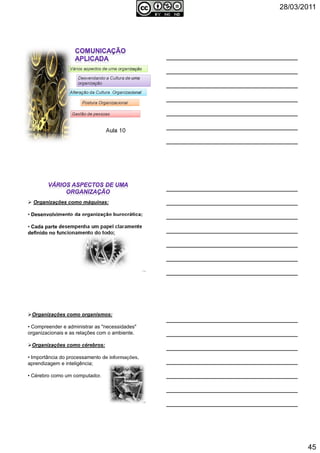 28/03/2011
45
Aula 10
Vários aspectos de uma organização
Desvendando a Cultura de uma
organização
Alteração da Cultura Organizacional
Postura Organizacional
Gestão de pessoas
Organizações como máquinas:
• Desenvolvimento da organização burocrática;
• Cada parte desempenha um papel claramente
definido no funcionamento do todo;
134
Organizações como organismos:
• Compreender e administrar as "necessidades"
organizacionais e as relações com o ambiente.
Organizações como cérebros:
• Importância do processamento de informações,
aprendizagem e inteligência;
• Cérebro como um computador.
135
 