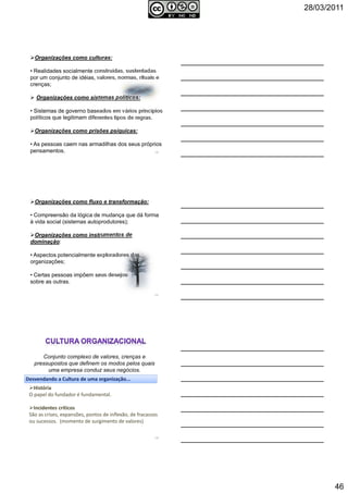 28/03/2011
46
Organizações como culturas:
• Realidades socialmente construídas, sustentadas
por um conjunto de idéias, valores, normas, rituais e
crenças;
Organizações como sistemas políticos:
• Sistemas de governo baseados em vários princípios
políticos que legitimam diferentes tipos de regras.
Organizações como prisões psíquicas:
• As pessoas caem nas armadilhas dos seus próprios
pensamentos. 136
Organizações como fluxo e transformação:
• Compreensão da lógica de mudança que dá forma
à vida social (sistemas autoprodutores);
Organizações como instrumentos de
dominação:
• Aspectos potencialmente exploradores das
organizações;
• Certas pessoas impõem seus desejos
sobre as outras.
137
Conjunto complexo de valores, crenças e
pressupostos que definem os modos pelos quais
uma empresa conduz seus negócios.
Desvendando a Cultura de uma organização...
História
O papel do fundador é fundamental.
Incidentes críticos
São as crises, expansões, pontos de inflexão, de fracassos
ou sucessos. (momento de surgimento de valores)
138
 