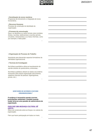 28/03/2011
47
Socialização de novos membros
Programas de treinamento e integração de novos
funcionários.
Recursos Humanos
Processo de construção de identidade da
organização.
Processo de comunicação
Deve- se identificar os meios formais orais (contatos
diretos, reuniões, telefonemas) e escritos (jornais,
circulares, memorandos) e os meios informais, como
por exemplo a "rádio-peão“.
139
Organização do Processo de Trabalho
Importante para desvendar aspectos formadores da
identidade organizacional.
Técnicas de Investigação
Na ênfase quantitativa utiliza-se levantamento de
opinião através de questionários, entrevistas...
Na ênfase qualitativa utilizam-se dados secundários
fornecidos pela própria organização (documentos,
relatórios manuais de pessoal, organogramas,
jornais, etc.).
140
A mudança é necessária quando ocorrem
perturbações ambientais e também quando
mudar torna-se uma questão de sobrevivência da
organização.
•Deve ser construída sobre as forças e os valores da
organização;
•Tem que haver participação em todos os níveis;
141
 