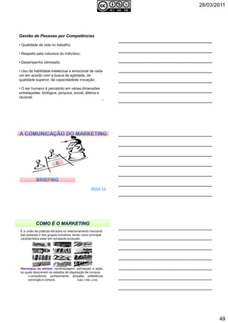 28/03/2011
49
Gestão de Pessoas por Competências
• Qualidade de vida no trabalho;
• Respeito pela natureza do indivíduo;
• Desempenho otimizado;
• Uso da habilidade intelectual e emocional de cada
um em acordo com a busca de agilidade, de
qualidade superior, de capacidadede inovação;
• O ser humano é percebido em várias dimensões
entrelaçadas: biológica, psíquica; social, afetiva e
racional.
145
146Autoria reservada: Profª Soraia Jacob – Com. Aplicada
147Autoria reservada: Profª Soraia Jacob – Com. Aplicada
É a união de práticas eficazes no relacionamento mercantil
das pessoas e dos grupos humanos, tendo como principal
característica estar em constante evolução.
Aprendizagem, percepção e ação,
os quais descrevem os estados de disposição de compra:
consciência; conhecimento; simpatia; preferência;
convicção e compra. Kotler (1998, p.532)
 