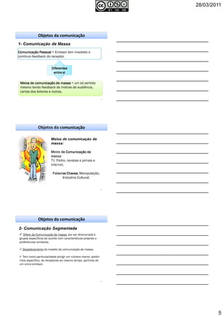 28/03/2011
5
13
Objetos da comunicação
Comunicação PessoalComunicação PessoalComunicação PessoalComunicação Pessoal = Emissor tem imediato e
contínuo feedback do receptor.
DiferentesDiferentesDiferentesDiferentes
entre sientre sientre sientre si
Meios de comunicação de massaMeios de comunicação de massaMeios de comunicação de massaMeios de comunicação de massa = um só sentidoMeios de comunicação de massaMeios de comunicação de massaMeios de comunicação de massaMeios de comunicação de massa = um só sentido
mesmo tendo feedback de índices de audiência,
cartas dos leitores e outros.
14
Objetos da comunicação
Meios de Comunicação deMeios de Comunicação deMeios de Comunicação deMeios de Comunicação de
massa:massa:massa:massa:
TV, Rádio, revistas e jornais e
Internet.
Palavras Chaves:Palavras Chaves:Palavras Chaves:Palavras Chaves: Manipulação,
Indústria Cultural.
15
Objetos da comunicação
Difere da Comunicação de massa, por ser direcionada à
grupos específicos de acordo com características próprias e
preferências similares;
Desdobramento do modelo de comunicação de massa.
Tem como particularidade atingir um número menor, porém
mais específico, de receptores ao mesmo tempo, partindo de
um único emissor.
 