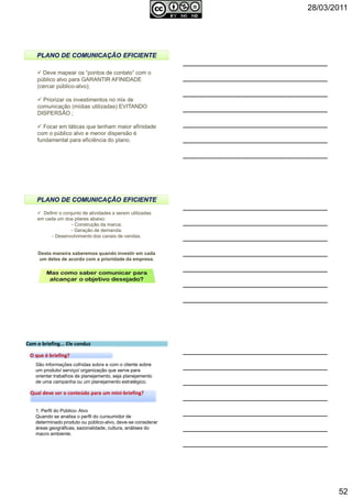28/03/2011
52
Deve mapear os “pontos de contato” com o
público alvo para GARANTIR AFINIDADE
(cercar público-alvo);
Priorizar os investimentos no mix de
comunicação (mídias utilizadas) EVITANDO
DISPERSÃO ;
Focar em táticas que tenham maior afinidade
com o público alvo e menor dispersão é
fundamental para eficiência do plano.
154Autoria reservada: Profª Soraia Jacob – Com. Aplicada
Definir o conjunto de atividades a serem utilizadas
em cada um doa pilares abaixo:
- Construção da marca;
- Geração de demanda;
- Desenvolvimento dos canais de vendas.
Desta maneira saberemos quando investir em cada
um deles de acordo com a prioridade da empresa.
155Autoria reservada: Profª Soraia Jacob – Com. Aplicada
Com o briefing... Ele conduzCom o briefing... Ele conduz
São informações colhidas sobre e com o cliente sobre
um produto/ serviço/ organização que serve para
orientar trabalhos de planejamento, seja planejamento
de uma campanha ou um planejamento estratégico.
Qual deve ser o conteúdo para um mini-briefing?Qual deve ser o conteúdo para um mini-briefing?
1. Perfil do Público- Alvo
Quando se analisa o perfil do cunsumidor de
determinado produto ou público-alvo, deve-se considerar
áreas geográficas, sazonalidade, cultura, análises do
macro ambiente.
O que é briefing?O que é briefing?
Autoria reservada: Profª Soraia Jacob – Com. Aplicada 156
 