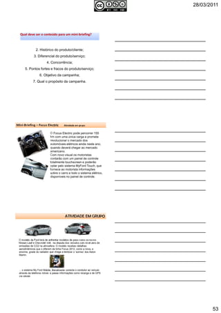 28/03/2011
53
2. Histórico do produto/cliente;
3. Diferencial do produto/serviço;
4. Concorrência;
5. Pontos fortes e fracos do produto/serviço;
6. Objetivo da campanha;
7. Qual o propósito da campanha.
Qual deve ser o conteúdo para um mini-briefing?Qual deve ser o conteúdo para um mini-briefing?
Autoria reservada: Profª Soraia Jacob – Com. Aplicada 157
158
O Focus Electric pode percorrer 155
km com uma única carga e promete
revolucionar o mercado dos
automóveis elétricos ainda neste ano,
quando deverá chegar ao mercado
americano.
Com novo visual os motoristas
contarão com um painel de controle
totalmente touchscreen e poderão
optar pelo sistema MyFord Touch, que
fornece ao motorista informações
sobre o carro e todo o sistema elétrico,
disponíveis no painel de controle.
Mini-Briefing – Focus Electric Atividade em grupo
Autoria reservada: Profª Soraia Jacob – Com. Aplicada
159
ATIVIDADE EM GRUPO
O modelo da Ford terá de enfrentar modelos de peso como os novos
Nissan Leaf e Chevrolet Volt, na disputa dos veículos com nível zero de
emissões de CO2 na atmosfera. O modelo recebeu detalhes
aerodinâmicos que o diferem da linha Focus 2012, como a nova, e
enorme, grade do radiador que chega a lembrar o ‘sorriso’ dos Aston
Martin.
... o sistema My Ford Mobile, literalmente conecta o condutor ao veículo
através da telefonia móvel, e passa informações como recarga e de GPS
via celular. Autoria reservada: Profª Soraia Jacob –
Com. Aplicada
 