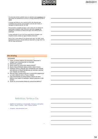 28/03/2011
54
Os motoristas também poderão baixar um aplicativo para smartphone que
dará acesso às estatísticas de consumo e recarga diretamente na tela do
celular.
A recarga será feita em uma a central de 240 volts oferecida pela
montadora como opcional, que carregará o carro em até 3 horas. O
carregador de fábrica será de 120 volts.
Para aumentar a duração da carga, o carro conta com um sistema de
regeneração energética. Esse mecanismo aproveita a energia das
frenagens e a armazena na bateria para gerar mais potência para a
aceleração.
O preço estimado do novo Ford Focus ainda não foi divulgado e por
enquanto só será vendido em alguns Estados americanos.
Para a Ford, o carro elétrico é um caminho sem volta: “Em 2020, nossa
expectativa é de que os veículos elétricos respondam por algo entre 10 e
25% de nosso faturamento.”
Autoria reservada: Profª Soraia Jacob –
Com. Aplicada
160
161
Mini-Briefing
1. Fazer um breve histórico da empresa e descrever a
imagem que a empresa tem no mercado.
2. Descrever o produto.
3. Qual o perfil do consumidor deste produto?
4. Qual a disponibilidade deste produto- atual e futura.
5. Explanar sobre a intenção das montadoras com relação
aos elétricos no Brasil (tendências do mercado nacional
com relação aos híbridos).
6. Até que valor o grupo acha que o consumidor pagaria por
um carro elétrico como o Focus. (média)
7. Citar brevemente os pontos fortes e fracos do carro
elétrico (com base na realidade- realizar pesquisa e citar
fontes).
8. Quais os concorrentes diretos do automóvel elétrico?
ATIVIDADE
Autoria reservada: Profª Soraia Jacob – Com. Aplicada
Referêcias, fontes e Cia.
Autoria reservada: Profª Soraia Jacob –
Com. Aplicada
162
• Gestão de marketing e comunicação: Avanços e aplicações -
Mitsuru Higuchi Yanaze – 2007- Editora Saraiva
• Imagens: www.deviantart.com
 