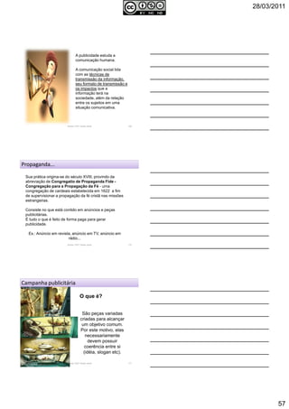 28/03/2011
57
A publicidade estuda a
comunicação humana.
A comunicação social lida
com as técnicas de
transmissão da informação,
seu formato de transmissão e
os impactos que a
informação terá na
sociedade, além da relação
entre os sujeitos em uma
situação comunicativa.
Autoria: Prof.ª Soraia Jacob 169
Propaganda...
Sua prática origina-se do século XVIII, provindo da
abreviação de Congregatio de Propaganda Fide -
Congregação para a Propagação da Fé - uma
congregação de cardeais estabelecida em 1622 a fim
de supervisionar a propagação da fé cristã nas missões
estrangeiras.
Consiste no que está contido em anúncios e peças
publicitárias.
É tudo o que é feito de forma paga para gerar
publicidade.
Ex.: Anúncio em revista, anúncio em TV, anúncio em
rádio...
Autoria: Prof.ª Soraia Jacob 170
Campanha publicitária
O que é?
São peças variadas
criadas para alcançar
um objetivo comum.
Por este motivo, elas
necessariamente
devem possuir
coerência entre si
(idéia, slogan etc).
Autoria: Prof.ª Soraia Jacob 171
 