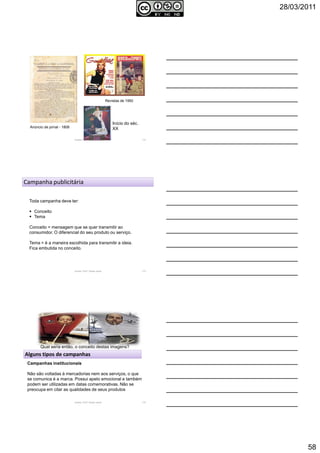 28/03/2011
58
Anúncio de jornal - 1808
Revistas de 1950
Autoria: Prof.ª Soraia Jacob 172
Início do séc.
XX
Autoria: Prof.ª Soraia Jacob 173
Campanha publicitária
Toda campanha deve ter:
Conceito
Tema
Conceito = mensagem que se quer transmitir ao
consumidor. O diferencial do seu produto ou serviço.
Tema = é a maneira escolhida para transmitir a ideia.
Fica embutida no conceito.
Autoria: Prof.ª Soraia Jacob 174
Qual seria então, o conceito destas imagens?
Alguns tipos de campanhas
Campanhas institucionais
Não são voltadas à mercadorias nem aos serviços, o que
se comunica é a marca. Possui apelo emocional e também
podem ser utilizadas em datas comemorativas. Não se
preocupa em citar as qualidades de seus produtos
 