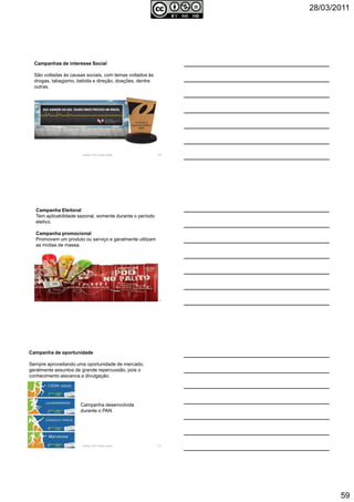 28/03/2011
59
Autoria: Prof.ª Soraia Jacob 175
Campanhas de interesse Social
São voltadas às causas sociais, com temas voltados às
drogas, tabagismo, bebida e direção, doações, dentre
outras.
Autoria: Prof.ª Soraia Jacob 176
Campanha Eleitoral
Tem aplicabilidade sazonal, somente durante o período
eletivo.
Campanha promocional
Promovem um produto ou serviço e geralmente utilizam
as mídias de massa.
Autoria: Prof.ª Soraia Jacob 177
Campanha de oportunidade
Sempre aproveitando uma oportunidade de mercado,
geralmente assuntos de grande repercussão, pois o
conhecimento alavanca a divulgação.
Campanha desenvolvida
durante o PAN
 