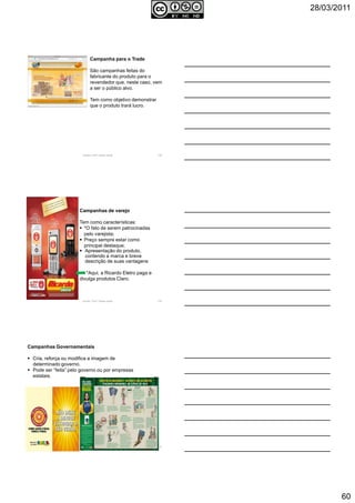 28/03/2011
60
Autoria: Prof.ª Soraia Jacob 178
Campanha para o Trade
São campanhas feitas do
fabricante do produto para o
revendedor que, neste caso, vem
a ser o público alvo.
Tem como objetivo demonstrar
que o produto trará lucro.
Autoria: Prof.ª Soraia Jacob 179
Campanhas de varejo
Tem como características:
*O fato de serem patrocinadas
pelo varejista;
Preço sempre estar como
principal destaque;
Apresentação do produto,
contendo a marca e breve
descrição de suas vantagens
*Aqui, a Ricardo Eletro paga e
divulga produtos Claro.
Autoria: Prof.ª Soraia Jacob 180
Campanhas Governamentais
Cria, reforça ou modifica a imagem de
determinado governo.
Pode ser “feita” pelo governo ou por empresas
estatais.
 