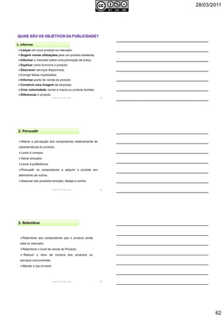 28/03/2011
62
Autoria: Prof.ª Soraia Jacob 184
Lançar um novo produto no mercado;
Sugerir novas utilizações para um produto existente;
Informar o mercado sobre uma promoção de preço;
Explicar como funciona o produto;
Descrever serviços disponíveis;
Corrigir falsas impressões;
Informar ponto de venda do produto
Construir uma imagem da empresa;
Criar notoriedade, tornar a marca ou produto familiar;
Diferenciar o produto.
1. Informar
Autoria: Prof.ª Soraia Jacob 185
2. Persuadir
Alterar a percepção dos compradores relativamente às
características do produto;
Levar à compra;
Gerar simpatia;
Levar à preferência;
Persuadir os compradores a adquirir o produto em
detrimento de outros;
Associar aos produtos emoção, desejo e sonho.
Autoria: Prof.ª Soraia Jacob 186
3. Relembrar
Relembrar aos compradores que o produto ainda
está no mercado;
Relembrar o local de venda do Produto;
Reduzir o risco de compra dos produtos ou
serviços concorrentes;
Manter o top-of-mind
 