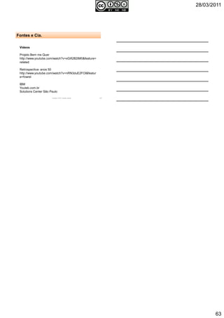 28/03/2011
63
Vídeos
Projeto Bem me Quer
http://www.youtube.com/watch?v=xGifi2B2tM0&feature=
related
Retrospectiva- anos 50
http://www.youtube.com/watch?v=nRN3duE2FOI&featur
e=fvwrel
IBM
Youteb.com.br
Solutions Center São Paulo
Autoria: Prof.ª Soraia Jacob 187
Fontes e Cia.
 